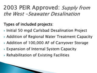 Types of included projects:
 Initial 50 mgd Carlsbad Desalination Project
 Addition of Regional Water Treatment Capacity
 Addition of 100,000 AF of Carryover Storage
 Expansion of Internal System Capacity
 Rehabilitation of Existing Facilities
 