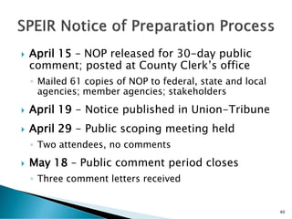  April 15 – NOP released for 30-day public
comment; posted at County Clerk’s office
◦ Mailed 61 copies of NOP to federal, state and local
agencies; member agencies; stakeholders
 April 19 - Notice published in Union-Tribune
 April 29 - Public scoping meeting held
◦ Two attendees, no comments
 May 18 – Public comment period closes
◦ Three comment letters received
40
 
