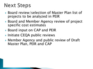  Board review/selection of Master Plan list of
projects to be analyzed in PEIR
 Board and Member Agency review of project
specific cost estimates
 Board input on CAP and PEIR
 Initiate CEQA public reviews
 Member Agency and public review of Draft
Master Plan, PEIR and CAP
 