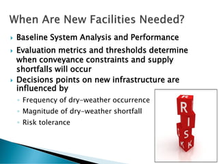  Baseline System Analysis and Performance
 Evaluation metrics and thresholds determine
when conveyance constraints and supply
shortfalls will occur
 Decisions points on new infrastructure are
influenced by
◦ Frequency of dry-weather occurrence
◦ Magnitude of dry-weather shortfall
◦ Risk tolerance
5
 