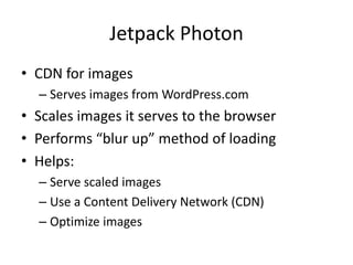 Jetpack Photon
• CDN for images
– Serves images from WordPress.com
• Scales images it serves to the browser
• Performs “blur up” method of loading
• Helps:
– Serve scaled images
– Use a Content Delivery Network (CDN)
– Optimize images
 