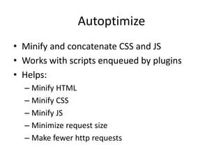 Autoptimize
• Minify and concatenate CSS and JS
• Works with scripts enqueued by plugins
• Helps:
– Minify HTML
– Minify CSS
– Minify JS
– Minimize request size
– Make fewer http requests
 