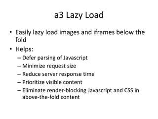 a3 Lazy Load
• Easily lazy load images and iframes below the
fold
• Helps:
– Defer parsing of Javascript
– Minimize request size
– Reduce server response time
– Prioritize visible content
– Eliminate render-blocking Javascript and CSS in
above-the-fold content
 