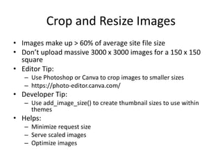 Crop and Resize Images
• Images make up > 60% of average site file size
• Don’t upload massive 3000 x 3000 images for a 150 x 150
square
• Editor Tip:
– Use Photoshop or Canva to crop images to smaller sizes
– https://photo-editor.canva.com/
• Developer Tip:
– Use add_image_size() to create thumbnail sizes to use within
themes
• Helps:
– Minimize request size
– Serve scaled images
– Optimize images
 