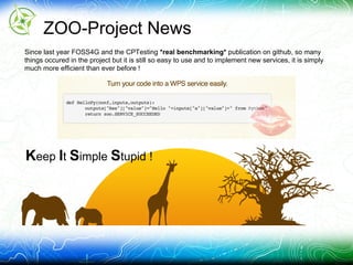 ZOO-Project News
Since last year FOSS4G and the CPTesting *real benchmarking* publication on github, so many
things occured in the project but it is still so easy to use and to implement new services, it is simply
much more efficient than ever before !
Keep It Simple Stupid !
 