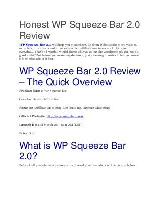 Honest WP Squeeze Bar 2.0
Review
WP Squeeze Bar 2.0 will help you maximize CTR from Websites for more visitors,
more hits, more leads and more sales which affiliate marketers are looking for
everyday… That’s all words I would like to tell you about this wordpress plugin. Sound
good, right? But before you make any decision, just give me 5 minutes to tell you more
information about it first.



WP Squeeze Bar 2.0 Review
– The Quick Overview
Product Name: WP Squeeze Bar

Creator: Aravindh Shridhar

Focus on: Affiliate Marketing, List Building, Internet Marketing

Official Website: http://wpsqueezebar.com

Launch Date: 8 March 2013 at 11 AM (EST)

Price: $17



What is WP Squeeze Bar
2.0?
Before I tell you what is wp squeeze bar, I need you have a look on the picture below
 