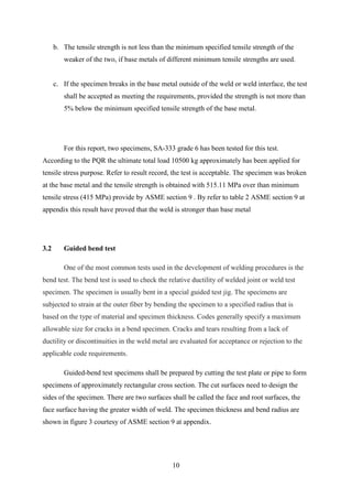 b. The tensile strength is not less than the minimum specified tensile strength of the
         weaker of the two, if base metals of different minimum tensile strengths are used.


      c. If the specimen breaks in the base metal outside of the weld or weld interface, the test
         shall be accepted as meeting the requirements, provided the strength is not more than
         5% below the minimum specified tensile strength of the base metal.




         For this report, two specimens, SA-333 grade 6 has been tested for this test.
According to the PQR the ultimate total load 10500 kg approximately has been applied for
tensile stress purpose. Refer to result record, the test is acceptable. The specimen was broken
at the base metal and the tensile strength is obtained with 515.11 MPa over than minimum
tensile stress (415 MPa) provide by ASME section 9 . By refer to table 2 ASME section 9 at
appendix this result have proved that the weld is stronger than base metal




3.2      Guided bend test

         One of the most common tests used in the development of welding procedures is the
bend test. The bend test is used to check the relative ductility of welded joint or weld test
specimen. The specimen is usually bent in a special guided test jig. The specimens are
subjected to strain at the outer fiber by bending the specimen to a specified radius that is
based on the type of material and specimen thickness. Codes generally specify a maximum
allowable size for cracks in a bend specimen. Cracks and tears resulting from a lack of
ductility or discontinuities in the weld metal are evaluated for acceptance or rejection to the
applicable code requirements.

         Guided-bend test specimens shall be prepared by cutting the test plate or pipe to form
specimens of approximately rectangular cross section. The cut surfaces need to design the
sides of the specimen. There are two surfaces shall be called the face and root surfaces, the
face surface having the greater width of weld. The specimen thickness and bend radius are
shown in figure 3 courtesy of ASME section 9 at appendix.




                                                10
 