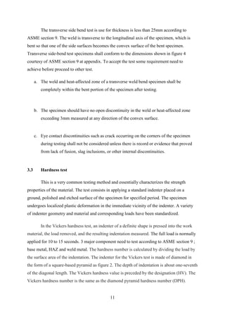The transverse side bend test is use for thickness is less than 25mm according to
ASME section 9. The weld is transverse to the longitudinal axis of the specimen, which is
bent so that one of the side surfaces becomes the convex surface of the bent specimen.
Transverse side-bend test specimens shall conform to the dimensions shown in figure 4
courtesy of ASME section 9 at appendix. To accept the test some requirement need to
achieve before proceed to other test.

      a. The weld and heat-affected zone of a transverse weld bend specimen shall be
         completely within the bent portion of the specimen after testing.



      b. The specimen should have no open discontinuity in the weld or heat-affected zone
         exceeding 3mm measured at any direction of the convex surface.


      c. Eye contact discontinuities such as crack occurring on the corners of the specimen
         during testing shall not be considered unless there is record or evidence that proved
         from lack of fusion, slag inclusions, or other internal discontinuities.



3.3      Hardness test

         This is a very common testing method and essentially characterizes the strength
properties of the material. The test consists in applying a standard indenter placed on a
ground, polished and etched surface of the specimen for specified period. The specimen
undergoes localized plastic deformation in the immediate vicinity of the indenter. A variety
of indenter geometry and material and corresponding loads have been standardized.

         In the Vickers hardness test, an indenter of a definite shape is pressed into the work
material, the load removed, and the resulting indentation measured. The full load is normally
applied for 10 to 15 seconds. 3 major component need to test according to ASME section 9 ;
base metal, HAZ and weld metal. The hardness number is calculated by dividing the load by
the surface area of the indentation. The indenter for the Vickers test is made of diamond in
the form of a square-based pyramid as figure 2. The depth of indentation is about one-seventh
of the diagonal length. The Vickers hardness value is preceded by the designation (HV). The
Vickers hardness number is the same as the diamond pyramid hardness number (DPH).


                                                 11
 