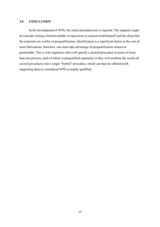 3.0    CONCLUSION

       In the development of WPS, the initial procedure test is required. The engineer might
be consider testing a limited number of specimens to reassure both himself and the client that
the materials are worthy of prequalification. Qualification is a significant factor in the cost of
most fabrications; therefore, one must take advantage of prequalification whenever
permissible. This is why engineers often will specify a desired procedure in terms of more
than one process, each of which is prequalified separately or they will combine the results of
several procedures into a single “hybrid” procedure, which can then be offered (with
supporting data) to considered WPS is readily qualified.




                                                13
 