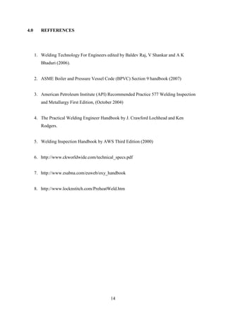 4.0      REFFERENCES




      1. Welding Technology For Engineers edited by Baldev Raj, V Shankar and A K
         Bhaduri (2006).


      2. ASME Boiler and Pressure Vessel Code (BPVC) Section 9 handbook (2007)


      3. American Petroleum Institute (API) Recommended Practice 577 Welding Inspection
         and Metallurgy First Edition, (October 2004)


      4. The Practical Welding Engineer Handbook by J. Crawford Lochhead and Ken
         Rodgers.


      5. Welding Inspection Handbook by AWS Third Edition (2000)


      6. http://www.ckworldwide.com/technical_specs.pdf


      7. http://www.esabna.com/euweb/oxy_handbook


      8. http://www.locknstitch.com/PreheatWeld.htm




                                              14
 