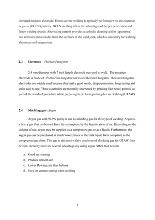 thoriated tungsten electrode. Direct current welding is typically performed with the electrode
negative (DCEN) polarity. DCEN welding offers the advantages of deeper penetration and
faster welding speeds. Alternating current provides a cathodic cleaning action (sputtering)
that removes metal oxides from the surfaces of the weld joint, which is necessary for welding
aluminum and magnesium.




2.3      Electrode – Thoriated tungsten


         2.4 mm diameter with 7 inch length electrode was used to weld. The tungsten
electrode is made of 2% thorium tungsten that called thoriated tungsten. Thoriated tungsten
electrodes are widely used because they make good welds, deep penetration, long lasting and
quite easy to use. These electrodes are normally sharpened by grinding like pencil pointed as
part of the standard procedure while preparing to perform gas tungsten arc welding (GTAW).




2.4      Shielding gas - Argon

         Argon gas with 99.9% purity is use as shielding gas for this type of welding. Argon is
a heavy gas that is obtained from the atmosphere by the liquidization of air. Depending on the
volume of use, argon may be supplied as a compressed gas or as a liquid. Furthermore, the
argon gas can be purchased at much lower prices in the bulk liquid form compared to the
compressed gas form. This gas is the most widely used type of shielding gas for GTAW than
helium. Actually there are several advantages by using argon rather than helium.

      a. Good arc starting
      b. Produce smooth arc
      c. Lower flowing rate than helium
      d. Easy on current setting when welding




                                                5
 