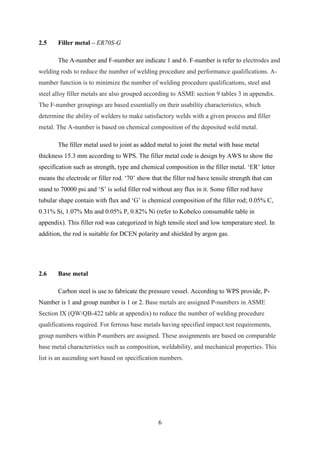 2.5    Filler metal – ER70S-G

       The A-number and F-number are indicate 1 and 6. F-number is refer to electrodes and
welding rods to reduce the number of welding procedure and performance qualifications. A-
number function is to minimize the number of welding procedure qualifications, steel and
steel alloy filler metals are also grouped according to ASME section 9 tables 3 in appendix.
The F-number groupings are based essentially on their usability characteristics, which
determine the ability of welders to make satisfactory welds with a given process and filler
metal. The A-number is based on chemical composition of the deposited weld metal.

       The filler metal used to joint as added metal to joint the metal with base metal
thickness 15.3 mm according to WPS. The filler metal code is design by AWS to show the
specification such as strength, type and chemical composition in the filler metal. „ER‟ letter
means the electrode or filler rod. „70‟ show that the filler rod have tensile strength that can
stand to 70000 psi and „S‟ is solid filler rod without any flux in it. Some filler rod have
tubular shape contain with flux and „G‟ is chemical composition of the filler rod; 0.05% C,
0.31% Si, 1.07% Mn and 0.05% P, 0.82% Ni (refer to Kobelco consumable table in
appendix). This filler rod was categorized in high tensile steel and low temperature steel. In
addition, the rod is suitable for DCEN polarity and shielded by argon gas.




2.6    Base metal

       Carbon steel is use to fabricate the pressure vessel. According to WPS provide, P-
Number is 1 and group number is 1 or 2. Base metals are assigned P-numbers in ASME
Section IX (QW/QB-422 table at appendix) to reduce the number of welding procedure
qualifications required. For ferrous base metals having specified impact test requirements,
group numbers within P-numbers are assigned. These assignments are based on comparable
base metal characteristics such as composition, weldability, and mechanical properties. This
list is an ascending sort based on specification numbers.




                                                6
 