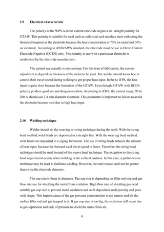 2.9    Electrical characteristic

       The polarity in the WPS is direct current electrode negative or straight polarity for
GTAW. This polarity is suitable for steel such as mild steel and stainless steel with using the
thoriated tungsten as the electrode because the heat concentration is 70% on metal and 30%
on electrode. According to ANSI/AWS standard, the electrode must be use in Direct Current
Electrode Negative (DCEN) only. The polarity to use with a particular electrode is
established by the electrode manufacturer.

       The current use actually is not constant. For this type of fabrication, the current
adjustment is depend on thickness of the metal to be joint. The welder should know hoe to
control their travel speed during welding to get proper heat input. Refer to WPS, the heat
input is quite slow because the limitation of the GTAW. Even though, GTAW with DCEN
polarity produce good arc and deep penetration. According to AWS, the current range; 90 to
200 A should use 2.4 mm diameter electrode. This parameter is important to follow to avoid
the electrode become melt due to high heat input.




2.10   Welding technique

       Welder should do the weaving or string technique during the weld. With the string
bead method, weld beads are deposited in a straight line. With the weaving bead method,
weld beads are deposited in a zigzag formation. The use of string beads reduces the amount
of heat input, because the forward weld travel speed is faster. Therefore, the string bead
technique should be used instead of the weave bead technique. The exception to the string
bead requirement occurs when welding in the vertical position. In this case, a partial-weave
technique may be used to facilitate welding. However, the total weave shall not be greater
than twice the electrode diameter.

       The cup size is 8mm in diameter. The cup size is depending on filler rod size and gas
flow rate use for shielding the metal from oxidation. High flow rate of shielding gas need
suitable gas cup size to prevent metal oxidation and weld deposition such porosity and poor
weld shape. This happen cause of the gas pressure concentration is too narrow and hit the
molten filler rod and gas trapped in it. If gas cup size is too big, the oxidation will occur due
to gas separation and lack of pressure to shield the metal from air.

                                                8
 