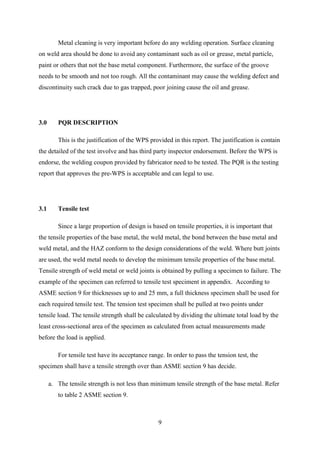 Metal cleaning is very important before do any welding operation. Surface cleaning
on weld area should be done to avoid any contaminant such as oil or grease, metal particle,
paint or others that not the base metal component. Furthermore, the surface of the groove
needs to be smooth and not too rough. All the contaminant may cause the welding defect and
discontinuity such crack due to gas trapped, poor joining cause the oil and grease.




3.0      PQR DESCRIPTION

         This is the justification of the WPS provided in this report. The justification is contain
the detailed of the test involve and has third party inspector endorsement. Before the WPS is
endorse, the welding coupon provided by fabricator need to be tested. The PQR is the testing
report that approves the pre-WPS is acceptable and can legal to use.




3.1      Tensile test

         Since a large proportion of design is based on tensile properties, it is important that
the tensile properties of the base metal, the weld metal, the bond between the base metal and
weld metal, and the HAZ conform to the design considerations of the weld. Where butt joints
are used, the weld metal needs to develop the minimum tensile properties of the base metal.
Tensile strength of weld metal or weld joints is obtained by pulling a specimen to failure. The
example of the specimen can referred to tensile test speciment in appendix. According to
ASME section 9 for thicknesses up to and 25 mm, a full thickness specimen shall be used for
each required tensile test. The tension test specimen shall be pulled at two points under
tensile load. The tensile strength shall be calculated by dividing the ultimate total load by the
least cross-sectional area of the specimen as calculated from actual measurements made
before the load is applied.

         For tensile test have its acceptance range. In order to pass the tension test, the
specimen shall have a tensile strength over than ASME section 9 has decide.

      a. The tensile strength is not less than minimum tensile strength of the base metal. Refer
         to table 2 ASME section 9.



                                                  9
 