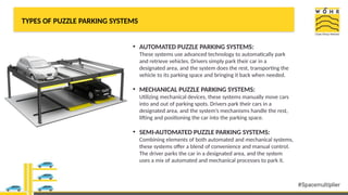 TYPES OF PUZZLE PARKING SYSTEMS
• AUTOMATED PUZZLE PARKING SYSTEMS:
These systems use advanced technology to automatically park
and retrieve vehicles. Drivers simply park their car in a
designated area, and the system does the rest, transporting the
vehicle to its parking space and bringing it back when needed.
• MECHANICAL PUZZLE PARKING SYSTEMS:
Utilizing mechanical devices, these systems manually move cars
into and out of parking spots. Drivers park their cars in a
designated area, and the system’s mechanisms handle the rest,
lifting and positioning the car into the parking space.
• SEMI-AUTOMATED PUZZLE PARKING SYSTEMS:
Combining elements of both automated and mechanical systems,
these systems offer a blend of convenience and manual control.
The driver parks the car in a designated area, and the system
uses a mix of automated and mechanical processes to park it.
 