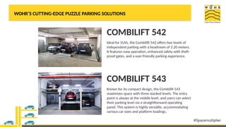 WOHR’S CUTTING-EDGE PUZZLE PARKING SOLUTIONS
COMBILIFT 542
Ideal for SUVs, the Combilift 542 offers two levels of
independent parking with a headroom of 2.20 meters.
It features easy operation, enhanced safety with theft-
proof gates, and a user-friendly parking experience.
COMBILIFT 543
Known for its compact design, the Combilift 543
maximizes space with three stacked levels. The entry
point is always at the middle level, and users can select
their parking level via a straightforward operating
panel. This system is highly versatile, accommodating
various car sizes and platform loadings.
 