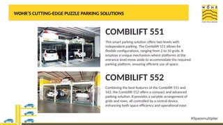 WOHR’S CUTTING-EDGE PUZZLE PARKING SOLUTIONS
COMBILIFT 551
This smart parking solution offers two levels with
independent parking. The Combilift 551 allows for
flexible configurations, ranging from 2 to 10 grids. It
employs a unique mechanism where platforms at the
entrance level move aside to accommodate the required
parking platform, ensuring efficient use of space.
COMBILIFT 552
Combining the best features of the Combilift 551 and
543, the Combilift 552 offers a compact and advanced
parking solution. It provides a variable arrangement of
grids and rows, all controlled by a central device,
enhancing both space efficiency and operational ease.
 