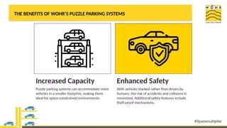 THE BENEFITS OF WOHR’S PUZZLE PARKING SYSTEMS
Increased Capacity
Puzzle parking systems can accommodate more
vehicles in a smaller footprint, making them
ideal for space-constrained environments.
Enhanced Safety
With vehicles stacked rather than driven by
humans, the risk of accidents and collisions is
minimized. Additional safety features include
theft-proof mechanisms.
 