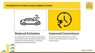 THE BENEFITS OF WOHR’S PUZZLE PARKING SYSTEMS
Reduced Emissions
By cutting down the time vehicles spend idling
and driving in search of parking, puzzle systems
help reduce overall emissions - a small but
impactful environmental benefit.
Improved Convenience
Automated systems eliminate the need for
drivers to search for parking, saving time and
reducing stress.
 