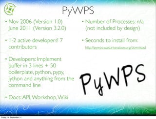 PyWPS
    • Nov    2006 (Version 1.0)        • Number   of Processes: n/a
        June 2011 (Version 3.2.0)       (not included by design)

    • 1-2  active developers! 7        • Seconds     to install from:
        contributors                    http://pywps.wald.intevation.org/download


    • Developers: Implement
        buffer in 3 lines + 50
        boilerplate, python, pypy,
        jython and anything from the
        command line

    • Docs: API, Workshop, Wiki



Friday, 16 September 11
 