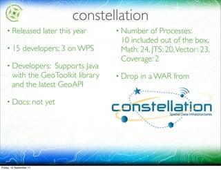 constellation
    • Released            later this year   • Number  of Processes:
                                             10 included out of the box,
    • 15        developers; 3 on WPS         Math: 24, JTS: 20, Vector: 23,
                                             Coverage: 2
    • Developers:     Supports Java
        with the GeoToolkit library         • Drop       in a WAR from
        and the latest GeoAPI                http://hudson.geomatys.com/job/Constellation/



    • Docs: not           yet




Friday, 16 September 11
 