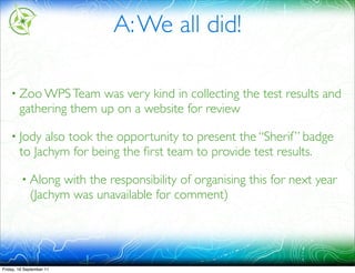 A: We all did!

    • Zoo WPS Team      was very kind in collecting the test results and
        gathering them up on a website for review

    • Jody   also took the opportunity to present the “Sherif ” badge
        to Jachym for being the ﬁrst team to provide test results.

         • Along   with the responsibility of organising this for next year
             (Jachym was unavailable for comment)




Friday, 16 September 11
 