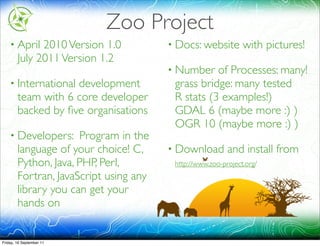 Zoo Project
    • April   2010 Version 1.0          • Docs: website        with pictures!
        July 2011 Version 1.2
                                        • Number   of Processes: many!
    • International development          grass bridge: many tested
        team with 6 core developer       R stats (3 examples!)
        backed by ﬁve organisations      GDAL 6 (maybe more :) )
                                         OGR 10 (maybe more :) )
    • Developers:     Program in the
        language of your choice! C,     • Download        and install from
        Python, Java, PHP, Perl,         http://www.zoo-project.org/
        Fortran, JavaScript using any
        library you can get your
        hands on


Friday, 16 September 11
 