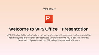Welcome to WPS Office - Presentation
WPS Office is a lightweight, feature-rich comprehensive office suite with high compatibility.
As a handy and professional office software, WPS Office allows you to edit files in Writer,
Presentation, Spreadsheet, and PDF to improve your work efficiency.
WPS Office®
 