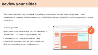 WPS Presentation can help you check for spelling errors in the text of your slides and provide correct
suggestions. If you want others to review and provide feedback on a presentation you've created, you can use
comments.
To do so, you can:
When you're done with the slide, click on 【Review】 >
【Spell Check】 to correct any misspelled text.
If you need to add comments, click on 【New
Comment】. Your comment will be marked in the
slide. You can delete, show, or hide the mark.
Review your slides
 