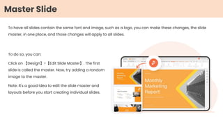 To have all slides contain the same font and image, such as a logo, you can make these changes, the slide
master, in one place, and those changes will apply to all slides.
To do so, you can:
Click on 【Design】>【Edit Slide Master】. The first
slide is called the master. Now, try adding a random
image to the master.
Note: It's a good idea to edit the slide master and
layouts before you start creating individual slides.
Master Slide
 
