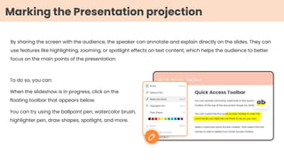 By sharing the screen with the audience, the speaker can annotate and explain directly on the slides. They can
use features like highlighting, zooming, or spotlight effects on text content, which helps the audience to better
focus on the main points of the presentation.
To do so, you can:
When the slideshow is in progress, click on the
floating toolbar that appears below.
You can try using the ballpoint pen, watercolor brush,
highlighter pen, draw shapes, spotlight, and more.
Marking the Presentation projection
 