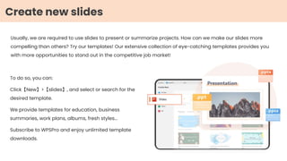 Usually, we are required to use slides to present or summarize projects. How can we make our slides more
compelling than others? Try our templates! Our extensive collection of eye-catching templates provides you
with more opportunities to stand out in the competitive job market!
Create new slides
To do so, you can:
Click【New】>【slides】, and select or search for the
desired template.
We provide templates for education, business
summaries, work plans, albums, fresh styles...
Subscribe to WPSPro and enjoy unlimited template
downloads.
 