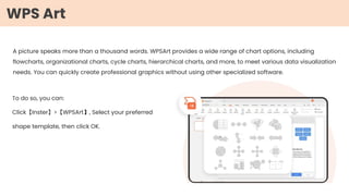 A picture speaks more than a thousand words. WPSArt provides a wide range of chart options, including
flowcharts, organizational charts, cycle charts, hierarchical charts, and more, to meet various data visualization
needs. You can quickly create professional graphics without using other specialized software.
To do so, you can:
Click【Inster】>【WPSArt】, Select your preferred
shape template, then click OK.
WPS Art
 