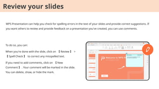 WPS Presentation can help you check for spelling errors in the text of your slides and provide correct suggestions. If
you want others to review and provide feedback on a presentation you've created, you can use comments.
To do so, you can:
When you're done with the slide, click on 【 Review 】 >
【 Spell Check 】 to correct any misspelled text.
If you need to add comments, click on 【 New
Comment 】 . Your comment will be marked in the slide.
You can delete, show, or hide the mark.
Review your slides
 
