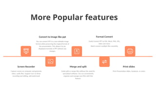 More Popular features
Convert to Image like ppt
You can convert PPT to a non-editable image
format while preserving the original format of
the presentation. This allows it to be
displayed normally in PPT without any
changes.
Format Convert
Easily Convert PPT to PDF, Word, PNG, JPG,
video and more.
Batch convert multiple files smoothly.
Print slides
Print Presentation slides, handouts, or notes.
Merge and split
Easily split or merge files without the need for
specialized software. You can conveniently
organize and manage your files with this
feature.
Screen Recorder
Capture screen on computer and generate
video, audio files. Support turn on timer
recording and editing, add watermark
 