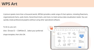 A picture speaks more than a thousand words. WPSArt provides a wide range of chart options, including flowcharts,
organizational charts, cycle charts, hierarchical charts, and more, to meet various data visualization needs. You can
quickly create professional graphics without using other specialized software.
To do so, you can:
Click 【 Inster 】 > 【 WPSArt 】 , Select your preferred
shape template, then click OK.
WPS Art
 