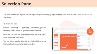 The Selection Pane is a great tool for organizing and managing objects like pictures, shapes, text boxes, and more on
the slides.
To do so, you can:
Click on 【 Home 】 > 【 Select 】 . From there, you can
select all, select audio, or go to the Selection Pane.
First, you can filter the type of objects on the slide, such
as pictures, text, or shapes.
You can select specific objects from the list, hide or show
them, delete them, or change their order.
Selection Pane
 