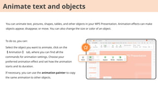 You can animate text, pictures, shapes, tables, and other objects in your WPS Presentation. Animation effects can make
objects appear, disappear, or move. You can also change the size or color of an object.
To do so, you can:
Select the object you want to animate, click on the
【 Animation 】 tab, where you can find all the
commands for animation settings. Choose your
preferred animation effect and set how the animation
starts and its duration.
If necessary, you can use the animation painter to copy
the same animation to other objects.
Animate text and objects
 