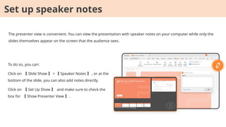 The presenter view is convenient. You can view the presentation with speaker notes on your computer while only the
slides themselves appear on the screen that the audience sees.
To do so, you can:
Click on 【 Slide Show 】 > 【 Speaker Notes 】 , or at the
bottom of the slide, you can also add notes directly.
Click on 【 Set Up Show 】 and make sure to check the
box for 【 Show Presenter View 】 .
Set up speaker notes
 