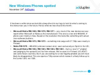 New Windows Phones spotted 
It has been a while since we last did a deep dive into our logs to look for what’s coming to the stores near you in the future. Here’s what we have found this month: 
• 
Microsoft/Nokia RM-1069, RM-1070, RM-1071–yes, most of the new devices we see report either Microsoft or Nokia as the manufacturer. This one is a low-end 480x800, 4” phone seen mostly in Asia. Based on the resolution this looks like something with actual (non-software) buttons; 
• 
Microsoft/Nokia RM-1072, RM-1075–something mid-range with 5” 720p seen mostly in Finland; 
• 
Nokia RM-1078–480x854 (unknown screen size), seen exclusively on Sprint in the US; 
• 
Microsoft/Nokia RM-1062, RM-1063, RM-1064, RM-1065–that’s a new 5.7” phablet and judging by the spread it isn’t far from release. We’ve seen it in Finland, US (AT&T) and some Asian countries. But if you are waiting for a new flagship phablet you will most likely be disappointed. This one sports a 720p screen which makes it a likely follow-up to the Lumia 1320, not 1520. 
www.adduplex.com 17 
November 24th, 
AdDuplex  