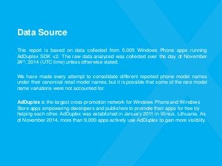 Data Source 
Thisreportisbasedondatacollectedfrom5,005WindowsPhoneappsrunningAdDuplexSDKv.2.TherawdataanalyzedwascollectedoverthedayofNovember24th,2014(UTCtime)unlessotherwisestated. 
Wehavemadeeveryattempttoconsolidatedifferentreportedphonemodelnamesundertheircanonicalretailmodelnames,butitispossiblethatsomeoftheraremodelnamevariationswerenotaccountedfor. 
AdDuplexis the largest cross-promotion network for Windows Phone and Windows Store apps empowering developers and publishers to promote their apps for free by helping each other. AdDuplex was established in January 2011 in Vilnius, Lithuania. As of November 2014, more than 9,000 apps actively use AdDuplex to gain more visibility.  