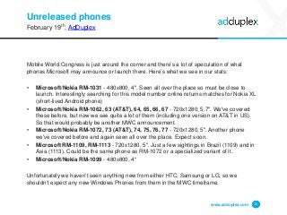 Unreleased phones
February 19th, AdDuplex
Mobile World Congress is just around the corner and there’s a lot of speculation of what
phones Microsoft may announce or launch there. Here’s what we see in our stats:
• Microsoft/Nokia RM-1031 - 480x800, 4". Seen all over the place so must be close to
launch. Interestingly searching for this model number online returns matches for Nokia XL
(short-lived Android phone)
• Microsoft/Nokia RM-1062, 63 (AT&T), 64, 65, 66, 67 - 720x1280, 5.7". We've covered
these before, but now we see quite a lot of them (including one version on AT&T in US).
So that would probably be another MWC announcement.
• Microsoft/Nokia RM-1072, 73 (AT&T), 74, 75, 76, 77 - 720x1280, 5". Another phone
we've covered before and again seen all over the place. Expect soon.
• Microsoft RM-1109, RM-1113 - 720x1280, 5". Just a few sightings in Brazil (1109) and in
Asia (1113). Could be the same phone as RM-1072 or a specialized variant of it.
• Microsoft/Nokia RM-1099 - 480x800, 4“
Unfortunately we haven’t seen anything new from either HTC, Samsung or LG, so we
shouldn’t expect any new Windows Phones from them in the MWC timeframe.
www.adduplex.com 15
 