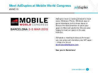 Meet AdDuplex at Mobile World Congress
#MWC15
www.adduplex.com 16
AdDuplex team is looking forward to meet
every Windows Phone, Windows app or
game developer just to share ideas or
discuss the best practices to grow your
apps on Microsoft platforms. We are also
happy to meet our peers in the app
industry.
Schedule a meeting to discuss the ways
you can grow and monetize your WP apps
– drop us a line at
dominykas@adduplex.com.
See you in Barcelona!
 