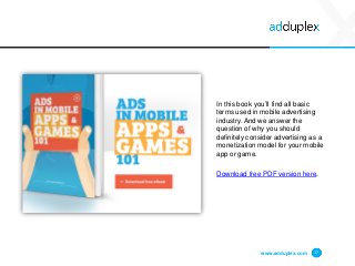 www.adduplex.com 17
In this book you’ll find all basic
terms used in mobile advertising
industry. And we answer the
question of why you should
definitely consider advertising as a
monetization model for your mobile
app or game.
Download free PDF version here.
 
