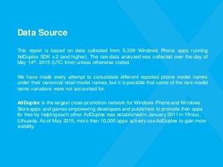 Data Source
This report is based on data collected from 5,339 Windows Phone apps running
AdDuplex SDK v.2 (and higher). The raw data analyzed was collected over the day of
May 14th, 2015 (UTC time) unless otherwise stated.
We have made every attempt to consolidate different reported phone model names
under their canonical retail model names, but it is possible that some of the rare model
name variations were not accounted for.
AdDuplex is the largest cross-promotion network for Windows Phone and Windows
Store apps and games empowering developers and publishers to promote their apps
for free by helping each other. AdDuplex was established in January 2011 in Vilnius,
Lithuania. As of May 2015, more than 10,000 apps actively use AdDuplex to gain more
visibility.
 
