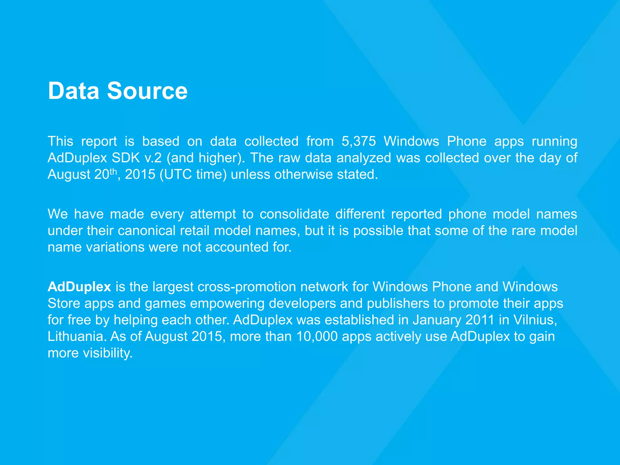 Data Source
This report is based on data collected from 5,375 Windows Phone apps running
AdDuplex SDK v.2 (and higher). The raw data analyzed was collected over the day of
August 20th, 2015 (UTC time) unless otherwise stated.
We have made every attempt to consolidate different reported phone model names
under their canonical retail model names, but it is possible that some of the rare model
name variations were not accounted for.
AdDuplex is the largest cross-promotion network for Windows Phone and Windows
Store apps and games empowering developers and publishers to promote their apps
for free by helping each other. AdDuplex was established in January 2011 in Vilnius,
Lithuania. As of August 2015, more than 10,000 apps actively use AdDuplex to gain
more visibility.
 