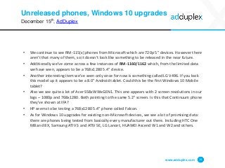 • We continue to see RM-115[x] phones from Microsoft which are 720p 5” devices. However there
aren’t that many of them, so it doesn’t look like something to be released in the near future.
• Additionally we’ve come across a few instances of RM-1160/1162 which, from the limited data
we have seen, appears to be a 768x1280 5.4” device.
• Another interesting item we’ve seen only once for now is something called LG V496. If you look
this model up it appears to be a 8.0” Android tablet. Could this be the first Windows 10 Mobile
tablet?
• Also we see quite a lot of Acer S58xWWxGEN1. This one appears with 2 screen resolutions in our
logs – 1080p and 768x1280. Both pointing to the same 5.2” screen. Is this that Continuum phone
they’ve shown at IFA?
• HP seems to be testing a 768x1280 5.4” phone called Falcon.
• As for Windows 10 upgrades for existing non-Microsoft devices, we see a lot of promising data:
there are phones being tested from basically every manufacturer out there. Including HTC One
M8 and 8X, Samsung ATIV S and ATIV SE, LG Lancet, HUAWEI Ascend W1 and W2 and others.
Unreleased phones, Windows 10 upgrades
December 15th, AdDuplex
www.adduplex.com 14
 