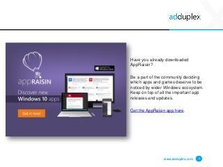 www.adduplex.com 4
Have you already downloaded
AppRaisin?
Be a part of the community deciding
which apps and games deserve to be
noticed by wider Windows ecosystem.
Keep on top of all the important app
releases and updates.
Get the AppRaisin app here.
 
