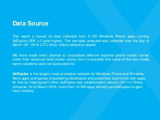 Data Source
This report is based on data collected from 5,120 Windows Phone apps running
AdDuplex SDK v.2 (and higher). The raw data analyzed was collected over the day of
March 18th, 2016 (UTC time) unless otherwise stated.
We have made every attempt to consolidate different reported phone model names
under their canonical retail model names, but it is possible that some of the rare model
name variations were not accounted for.
AdDuplex is the largest cross-promotion network for Windows Phone and Windows
Store apps and games empowering developers and publishers to promote their apps
for free by helping each other. AdDuplex was established in January 2011 in Vilnius,
Lithuania. As of March 2016, more than 10,000 apps actively use AdDuplex to gain
more visibility.
 