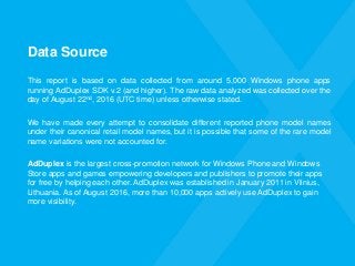 Data Source
This report is based on data collected from around 5,000 Windows phone apps
running AdDuplex SDK v.2 (and higher). The raw data analyzed was collected over the
day of August 22nd, 2016 (UTC time) unless otherwise stated.
We have made every attempt to consolidate different reported phone model names
under their canonical retail model names, but it is possible that some of the rare model
name variations were not accounted for.
AdDuplex is the largest cross-promotion network for Windows Phone and Windows
Store apps and games empowering developers and publishers to promote their apps
for free by helping each other. AdDuplex was established in January 2011 in Vilnius,
Lithuania. As of August 2016, more than 10,000 apps actively use AdDuplex to gain
more visibility.
 
